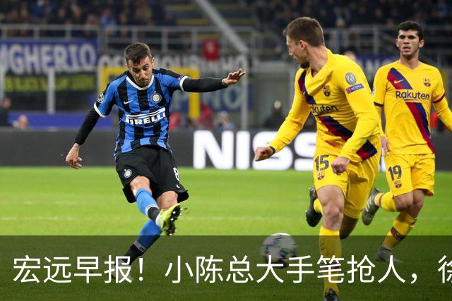宏远早报！小陈总大手笔抢人，徐杰将拿顶薪，周鹏归队职务曝光！